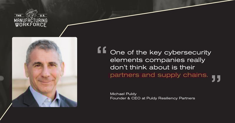 The U.S. Manufacturing Workforce Podcast - Michael Puldy Quote - One of the key cybersecurity elements comapnies really dont think about is their partners and supply chains. The U.S. Manufacturing Workforce Podcast - Michael Puldy Quote - One of the key cybersecurity elements comapnies really dont think about is their partners and supply chains.